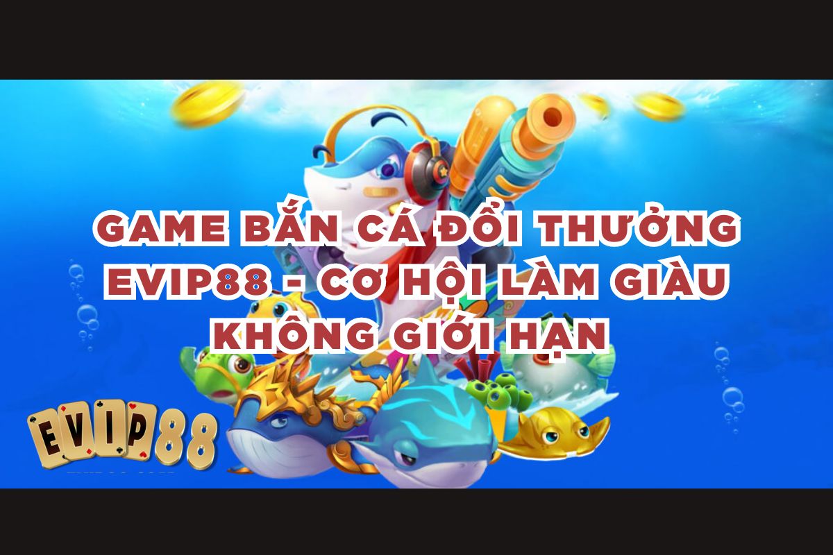 Game bắn cá đổi thưởng EVIP88 - Cơ hội làm giàu không giới hạn 